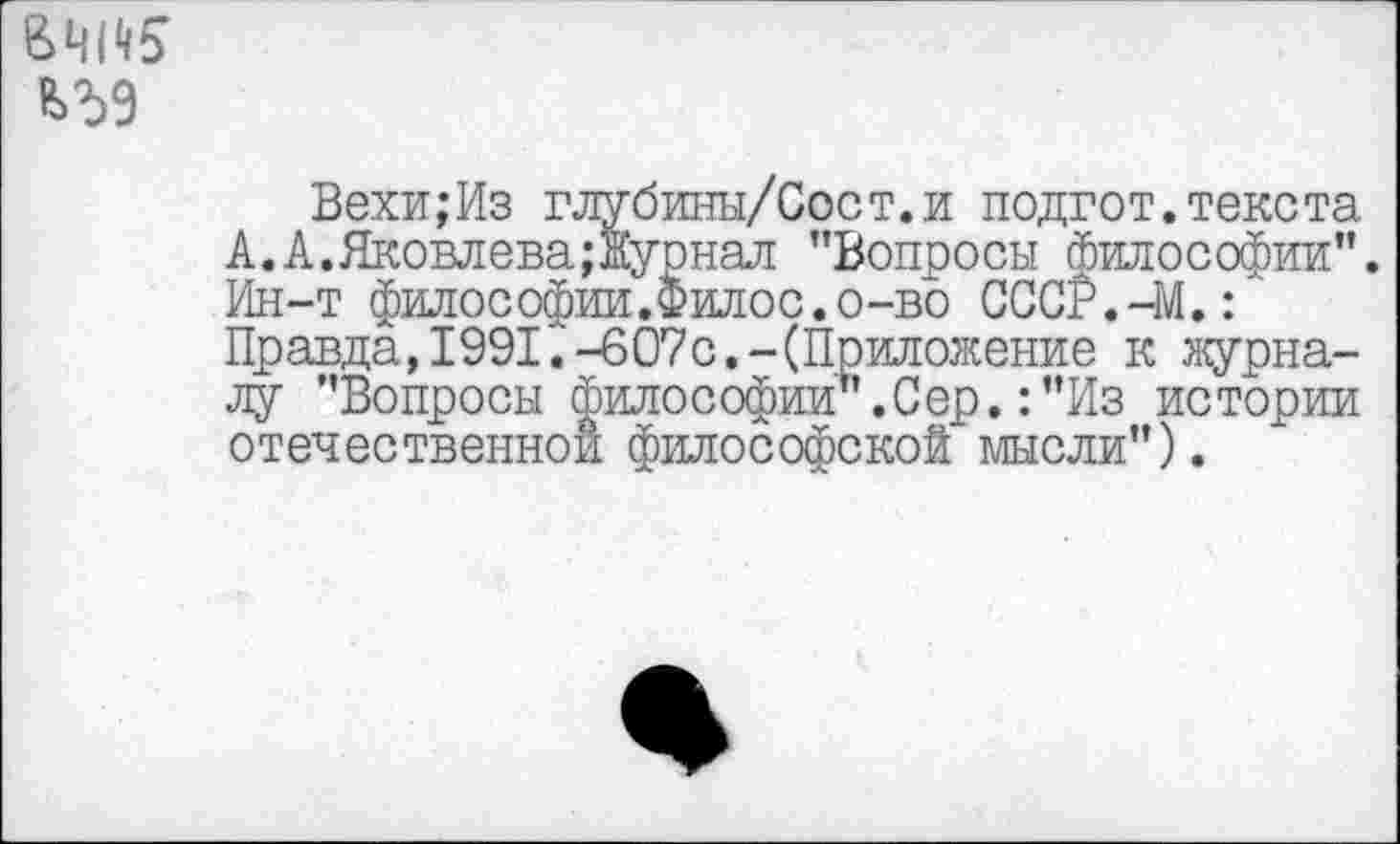 ﻿
Вехи;Из глубины/Сост.и подгот.текста А.А.Яковлева;Журнал ’’Вопросы Философии’’. Ин-т философии.Филос.о-во СССР.-М.Г Правда,1991.-607с.-(Приложение к журналу ’’Вопросы философии’’.С ер. :”Из истории отечественной философской мысли’’).